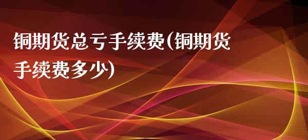 铜期货总亏手续费(铜期货手续费多少)