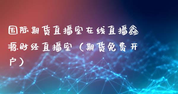 国际期货直播室在线直播鑫源财经直播室（期货免费开户）