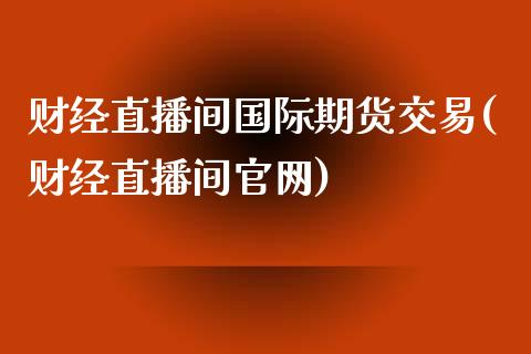 财经直播间国际期货交易(财经直播间官网)