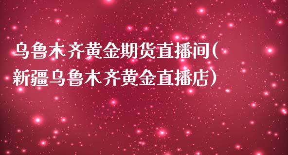 乌鲁木齐黄金期货直播间(新疆乌鲁木齐黄金直播店)