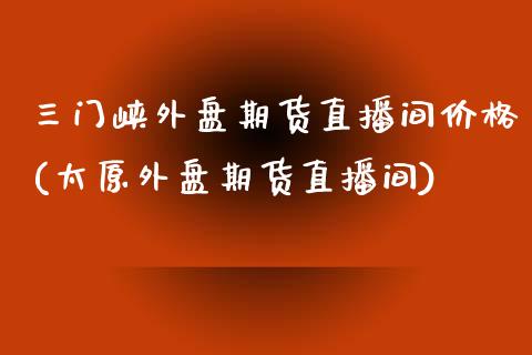 三门峡外盘期货直播间价格(太原外盘期货直播间)