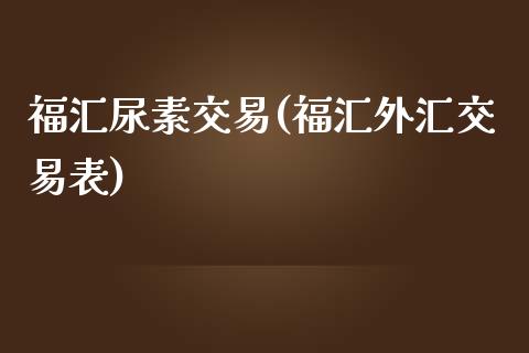 福汇尿素交易(福汇外汇交易表)