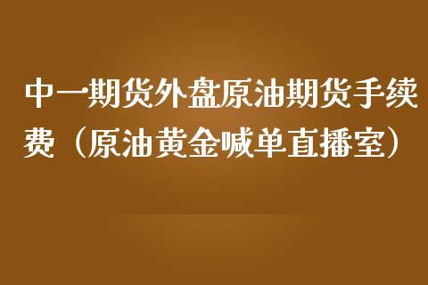 中一期货外盘原油期货手续费（原油黄金喊单直播室）