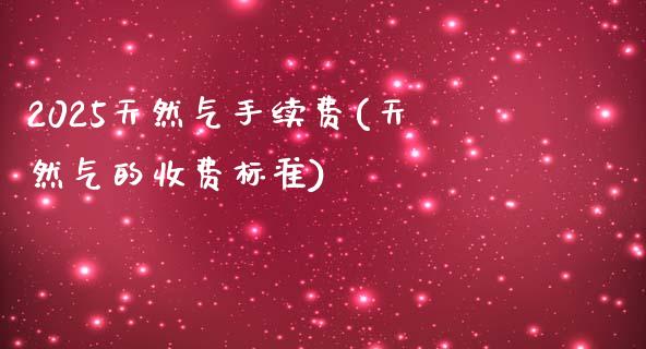 2025天然气手续费(天然气的收费标准)