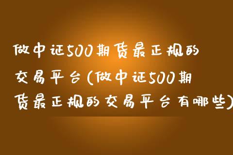 做中证500期货最正规的交易平台(做中证500期货最正规的交易平台有哪些)