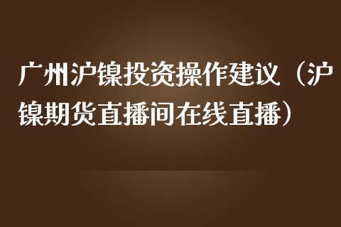 广州沪镍投资操作建议（沪镍期货直播间在线直播）