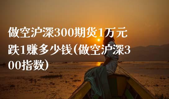 做空沪深300期货1万元跌1赚多少钱(做空沪深300指数)