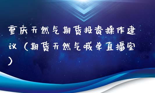 重庆天然气期货投资操作建议（期货天然气喊单直播室）