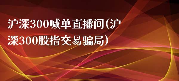 沪深300喊单直播间(沪深300股指交易骗局)