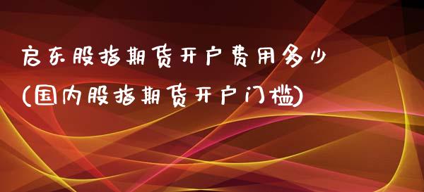 启东股指期货开户费用多少(国内股指期货开户门槛)