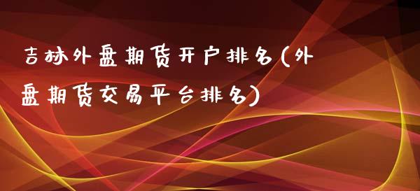 吉林外盘期货开户排名(外盘期货交易平台排名)