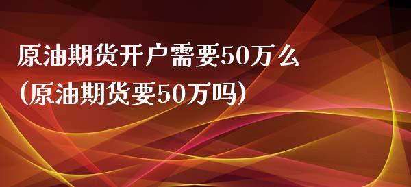 原油期货开户需要50万么(原油期货要50万吗)