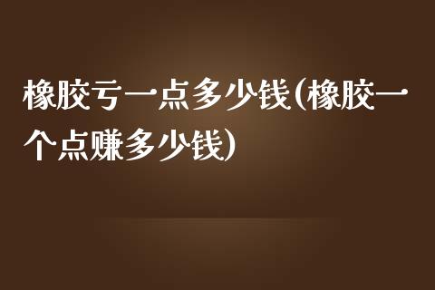 橡胶亏一点多少钱(橡胶一个点赚多少钱)