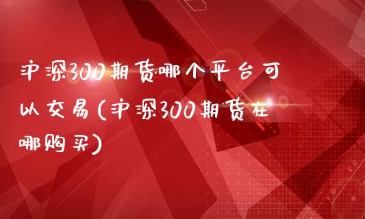 沪深300期货哪个平台可以交易(沪深300期货在哪购买)