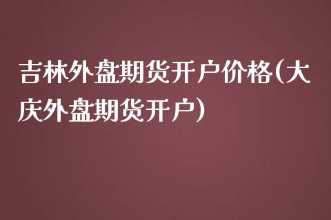 吉林外盘期货开户价格(大庆外盘期货开户)