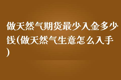 做天然气期货最少入金多少钱(做天然气生意怎么入手)