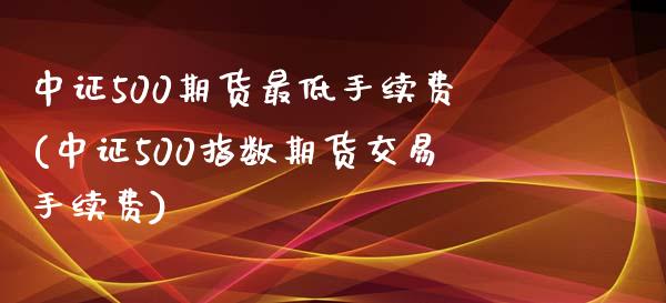 中证500期货最低手续费(中证500指数期货交易手续费)