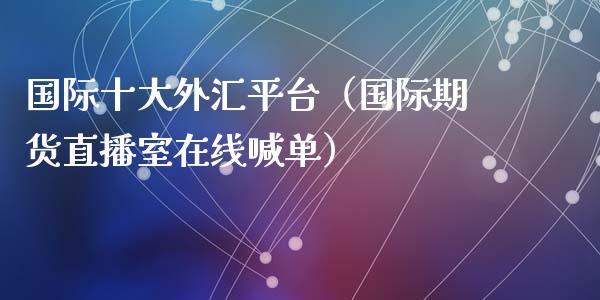 国际十大外汇平台（国际期货直播室在线喊单）