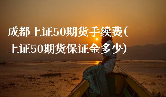 成都上证50期货手续费(上证50期货保证金多少)