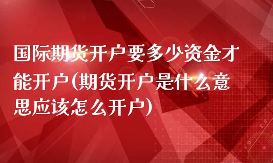 国际期货开户要多少资金才能开户(期货开户是什么意思应该怎么开户)