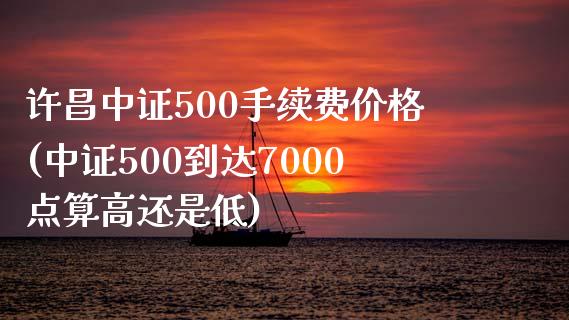 许昌中证500手续费价格(中证500到达7000点算高还是低)