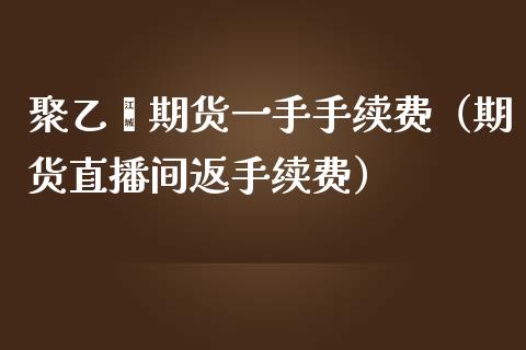 聚乙烯期货一手手续费（期货直播间返手续费）