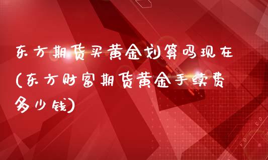 东方期货买黄金划算吗现在(东方财富期货黄金手续费多少钱)