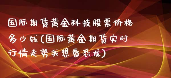 国际期货黄金科技股票价格多少钱(国际黄金期货实时行情走势我想看恐龙)