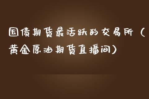 国债期货最活跃的交易所（黄金原油期货直播间）