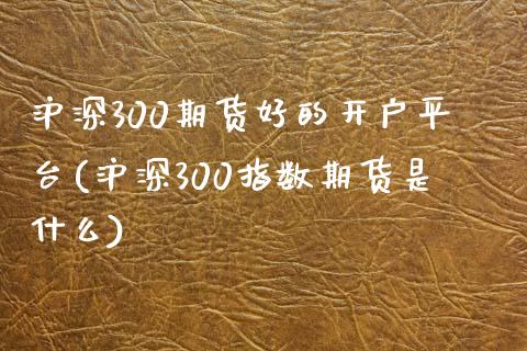 沪深300期货好的开户平台(沪深300指数期货是什么)