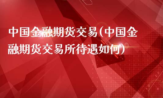 中国金融期货交易(中国金融期货交易所待遇如何)