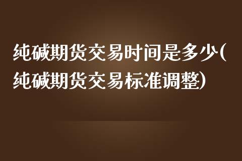 纯碱期货交易时间是多少(纯碱期货交易标准调整)