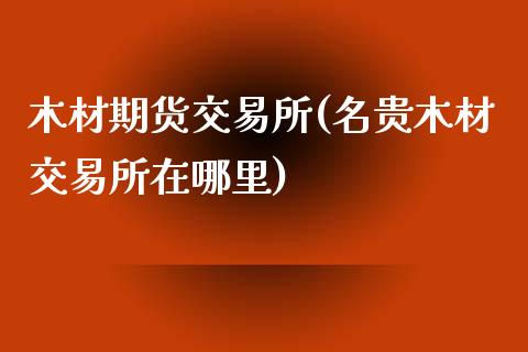 木材期货交易所(名贵木材交易所在哪里)