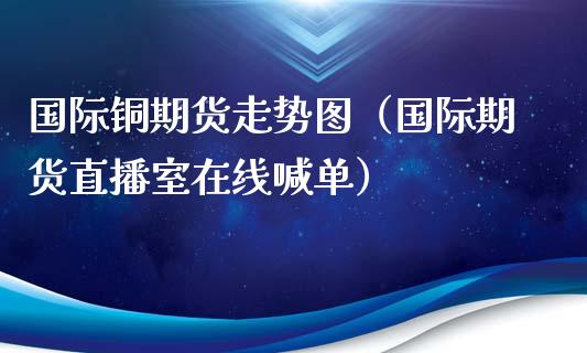 国际铜期货走势图（国际期货直播室在线喊单）