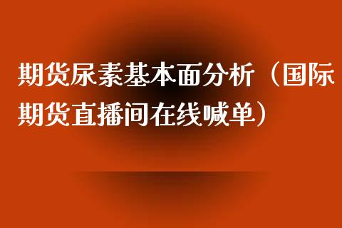 期货尿素基本面分析（国际期货直播间在线喊单）