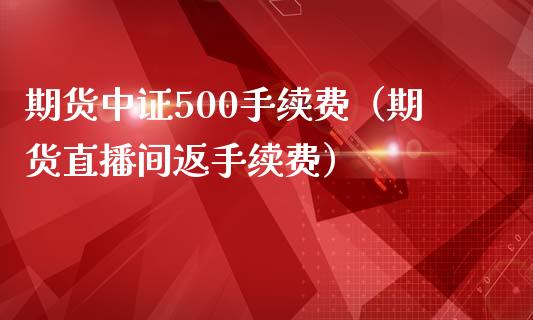 期货中证500手续费（期货直播间返手续费）