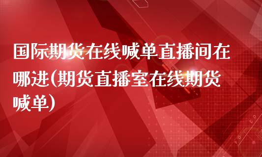 国际期货在线喊单直播间在哪进(期货直播室在线期货喊单)