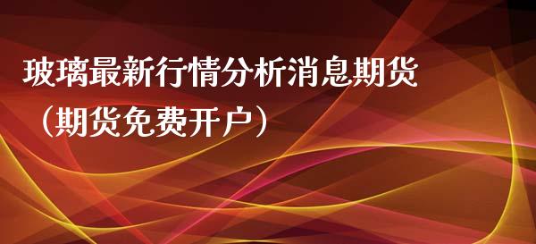 玻璃最新行情分析消息期货（期货免费开户）