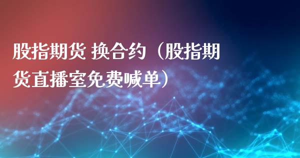 股指期货 换合约（股指期货直播室免费喊单）