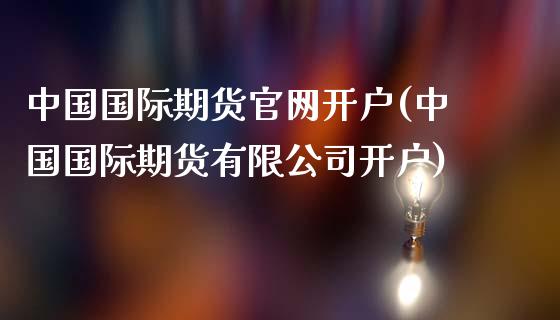 中国国际期货官网开户(中国国际期货有限公司开户)