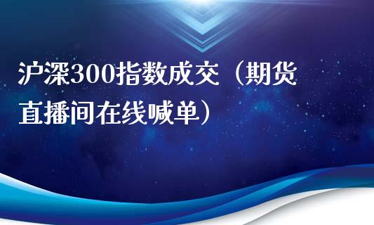 沪深300指数成交（期货直播间在线喊单）