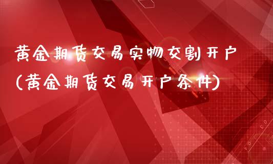 黄金期货交易实物交割开户(黄金期货交易开户条件)