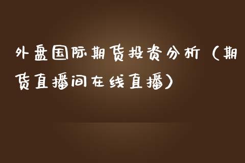 外盘国际期货投资分析（期货直播间在线直播）