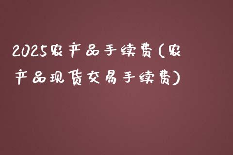 2025农产品手续费(农产品现货交易手续费)