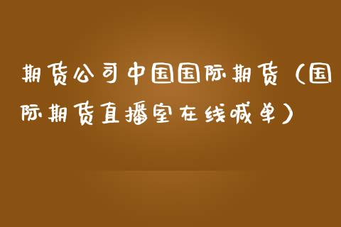 期货公司中国国际期货（国际期货直播室在线喊单）