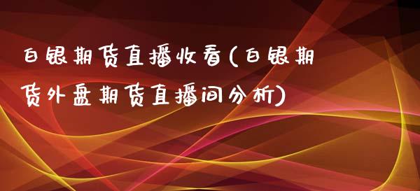 白银期货直播收看(白银期货外盘期货直播间分析)