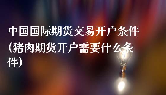 中国国际期货交易开户条件(猪肉期货开户需要什么条件)