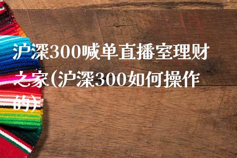 沪深300喊单直播室理财之家(沪深300如何操作的)