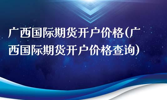 广西国际期货开户价格(广西国际期货开户价格查询)