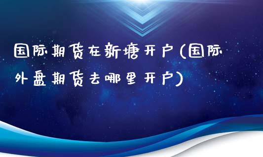 国际期货在新塘开户(国际外盘期货去哪里开户)